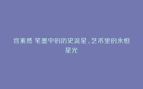 宫素然:笔墨中的历史流星,艺术里的永恒星光