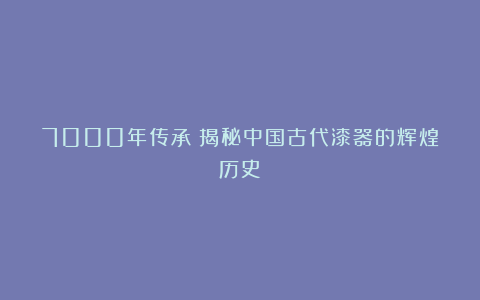7000年传承!揭秘中国古代漆器的辉煌历史