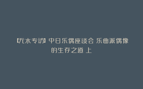 【无水专访】中日乐偶座谈会:乐曲派偶像的生存之道(上)