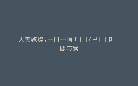大美敦煌,一日一画【70/200】| 鹿与猴
