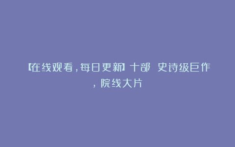 【在线观看,每日更新】十部 史诗级巨作,(院线大片)