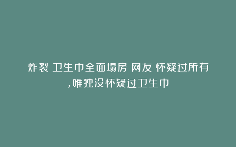 炸裂!卫生巾全面塌房!网友:怀疑过所有,唯独没怀疑过卫生巾!