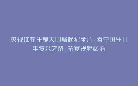 央视推荐4部大国崛起纪录片,看中国40年复兴之路,拓宽视野必看!