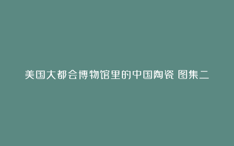 美国大都会博物馆里的中国陶瓷(图集二)