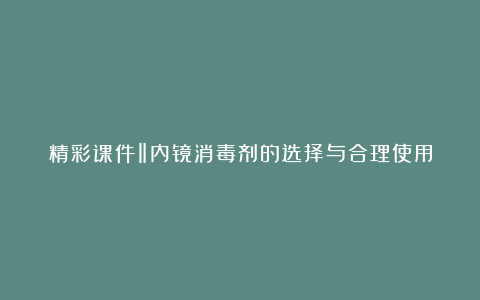 精彩课件‖内镜消毒剂的选择与合理使用