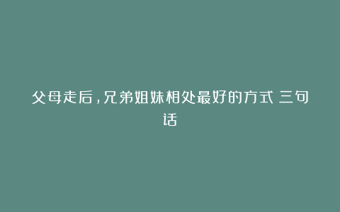 父母走后,兄弟姐妹相处最好的方式:三句话