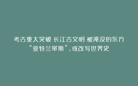 考古重大突破丨长江古文明:被淹没的东方“亚特兰蒂斯”,或改写世界史