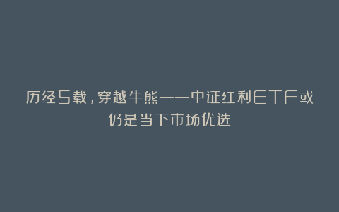 历经5载,穿越牛熊——中证红利ETF或仍是当下市场优选