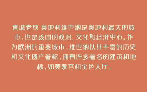 真诚老成:奥地利维也纳是奥地利最大的城市,也是该国的政治、文化和经济中心。作为欧洲的重要城市,维也纳以其丰富的历史和文化遗产著称,拥有许多著名的建筑和地标,如美泉宫和金色大厅。