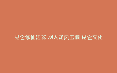 昆仑修仙法器:羽人龙凤玉佩|昆仑文化