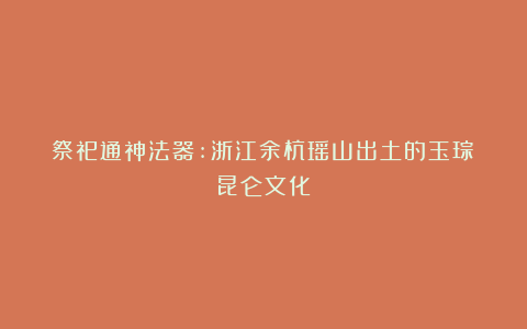 祭祀通神法器:浙江余杭瑶山出土的玉琮|昆仑文化
