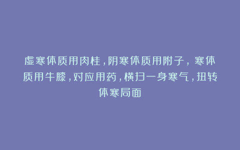虚寒体质用肉桂,阴寒体质用附子,瘀寒体质用牛膝,对应用药,横扫一身寒气,扭转体寒局面!