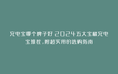 充电宝哪个牌子好?2024五大宝藏充电宝推荐,附超实用的选购指南