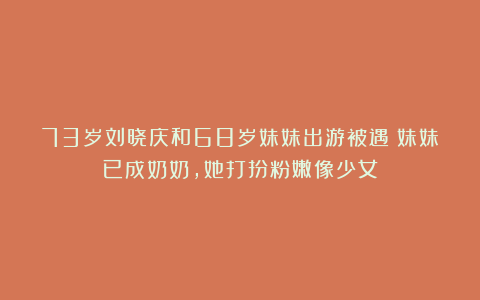 73岁刘晓庆和68岁妹妹出游被遇!妹妹已成奶奶,她打扮粉嫩像少女
