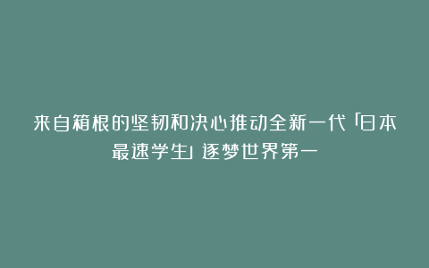 来自箱根的坚韧和决心推动全新一代「日本最速学生」逐梦世界第一
