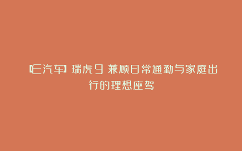 【E汽车】瑞虎9：兼顾日常通勤与家庭出行的理想座驾