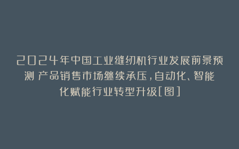2024年中国工业缝纫机行业发展前景预测：产品销售市场继续承压，自动化、智能化赋能行业转型升级[图]