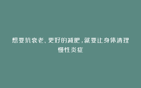 想要抗衰老、更好的减肥,就要让身体清理慢性炎症!