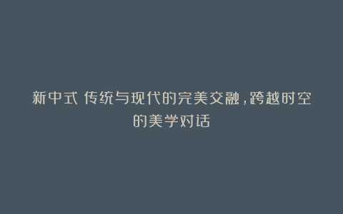 新中式|传统与现代的完美交融,跨越时空的美学对话!
