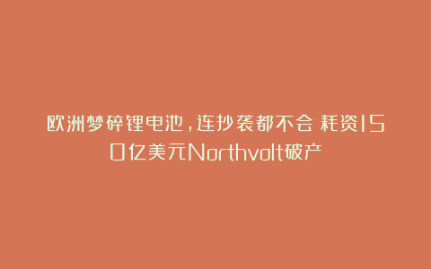 欧洲梦碎锂电池，连抄袭都不会？耗资150亿美元Northvolt破产