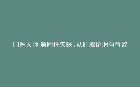 国医大师:顽固性失眠,从肝胆论治有奇效