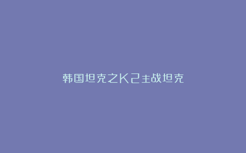 韩国坦克之K2主战坦克