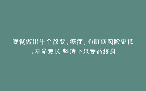 晚餐做出4个改变,癌症、心脏病风险更低,寿命更长!坚持下来受益终身
