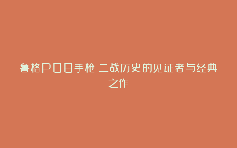 鲁格P08手枪:二战历史的见证者与经典之作