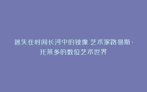 迷失在时间长河中的镜像:艺术家路易斯·托莱多的数位艺术世界