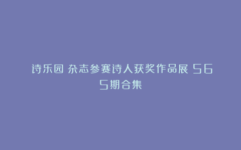 《诗乐园》杂志参赛诗人获奖作品展(565期合集)