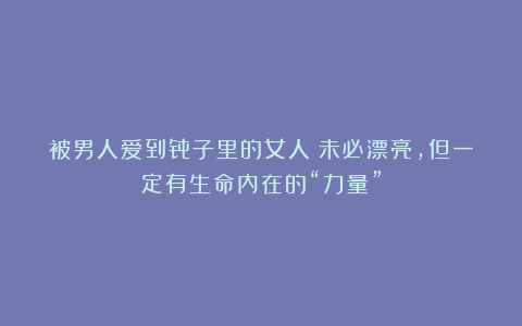 被男人爱到骨子里的女人:未必漂亮,但一定有生命内在的“力量”