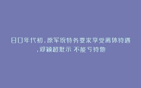 80年代初,原军统特务要求享受离休待遇,邓颖超批示:不能亏待他