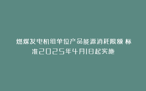 《燃煤发电机组单位产品能源消耗限额》标准2025年4月1日起实施