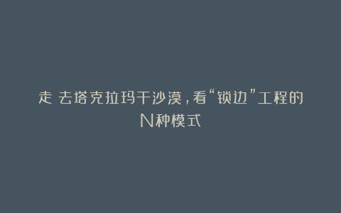 走!去塔克拉玛干沙漠,看“锁边”工程的N种模式