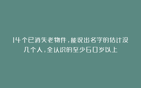 14个已消失老物件,能说出名字的估计没几个人,全认识的至少60岁以上