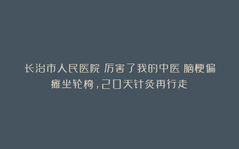 长治市人民医院:厉害了我的中医!脑梗偏瘫坐轮椅,20天针灸再行走!