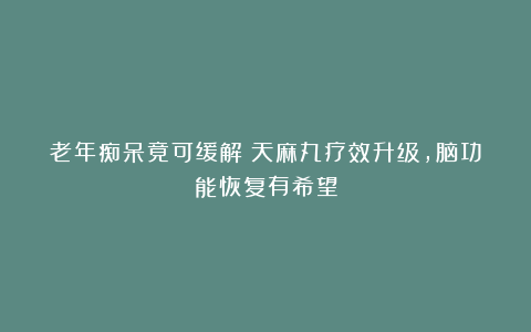 老年痴呆竟可缓解？天麻丸疗效升级，脑功能恢复有希望
