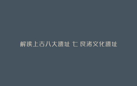 解读上古八大遗址(七)良渚文化遗址