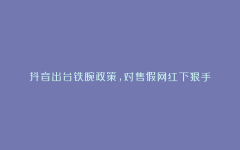 抖音出台铁腕政策,对售假网红下狠手