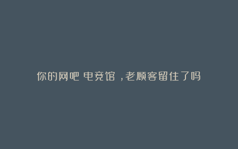 你的网吧(电竞馆),老顾客留住了吗?