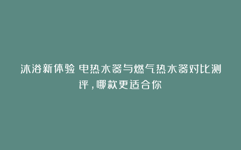 沐浴新体验!电热水器与燃气热水器对比测评,哪款更适合你?