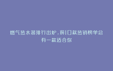 燃气热水器排行出炉,前10款热销榜单总有一款适合你!