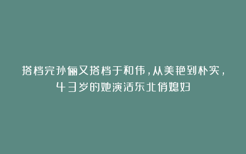 搭档完孙俪又搭档于和伟，从美艳到朴实，43岁的她演活东北俏媳妇