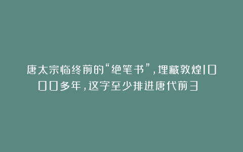唐太宗临终前的“绝笔书”,埋藏敦煌1000多年,这字至少排进唐代前3 !