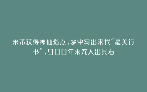 米芾获得神仙指点,梦中写出宋代“最美行书”,900年来无人出其右!