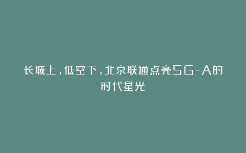 长城上,低空下,北京联通点亮5G-A的时代星光