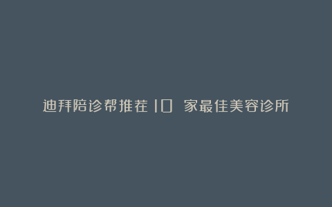 迪拜陪诊帮推荐:10 家最佳美容诊所!