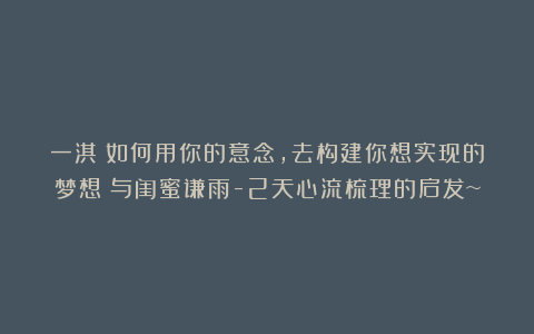 一淇丨如何用你的意念,去构建你想实现的梦想?与闺蜜谦雨-2天心流梳理的启发~