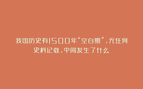 我国历史有1500年“空白期”,无任何史料记载,中间发生了什么?