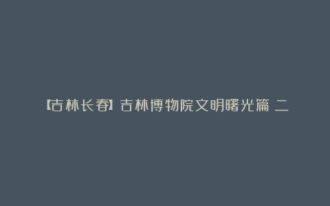 【吉林长春】吉林博物院文明曙光篇(二)